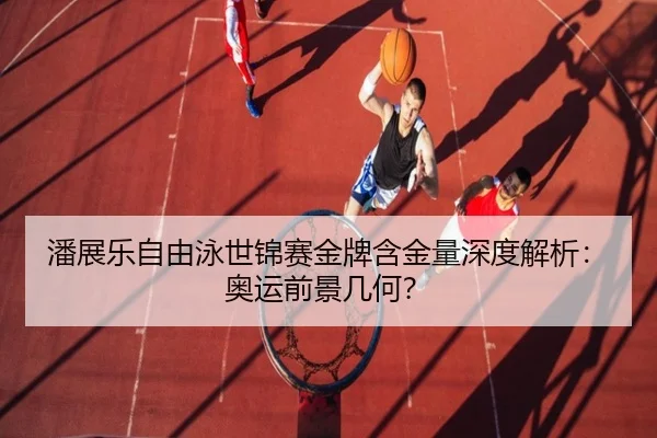 潘展乐自由泳世锦赛金牌含金量深度解析:奥运前景几何?