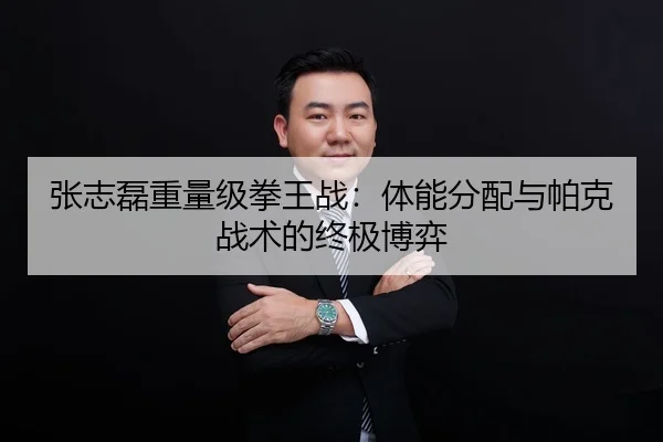张志磊重量级拳王战：体能分配与帕克战术的终极博弈