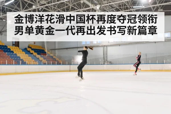 金博洋花滑中国杯再度夺冠领衔男单黄金一代再出发书写新篇章