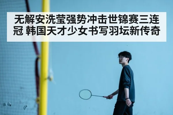 无解安洗莹强势冲击世锦赛三连冠 韩国天才少女书写羽坛新传奇