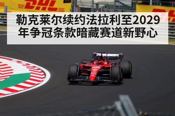 勒克莱尔续约法拉利至2029年争冠条款暗藏赛道新野心