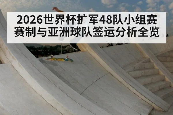 2026世界杯扩军48队小组赛赛制与亚洲球队签运分析全览